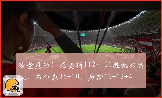 哈登危险!尼克斯112-106胜凯尔特人,布伦森25+10,唐斯16+12+4